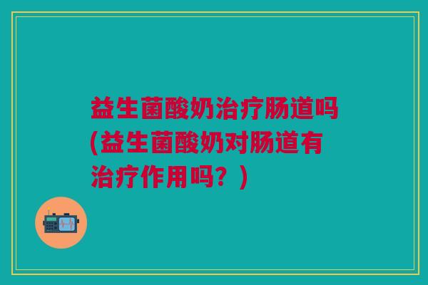 益生菌酸奶治疗肠道吗(益生菌酸奶对肠道有治疗作用吗?)