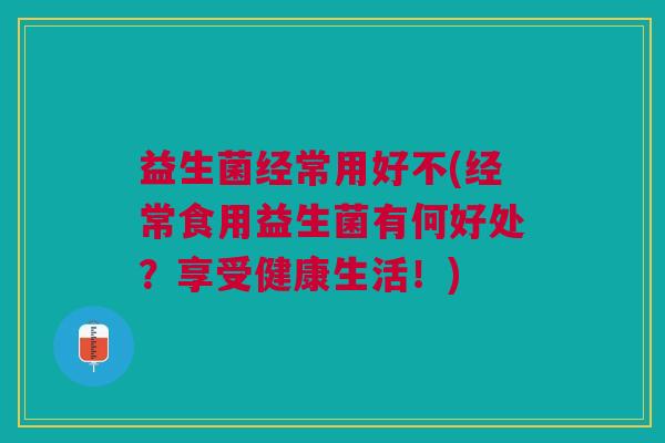 益生菌经常用好不(经常食用益生菌有何好处?享受健康生活!)