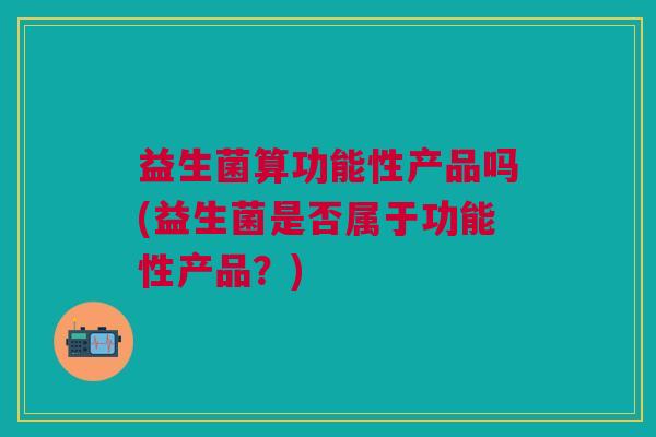 益生菌算功能性产品吗(益生菌是否属于功能性产品?) 益生菌算功能性产品吗(益生菌是否属于功能性产品?)
