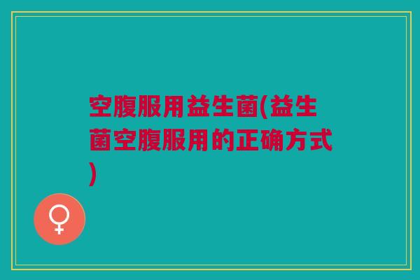 空腹服用益生菌(益生菌空腹服用的正确方式) 空腹服用益生菌(益生菌空腹服用的正确方式)