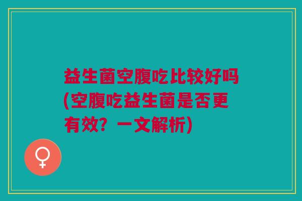 益生菌空腹吃比较好吗(空腹吃益生菌是否更有效?一文解析) 益生菌空腹吃比较好吗(空腹吃益生菌是否更有效?一文解析)