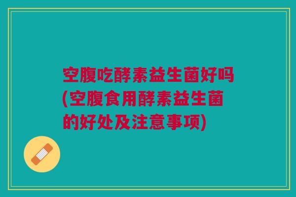 空腹吃酵素益生菌好吗(空腹食用酵素益生菌的好处及注意事项)