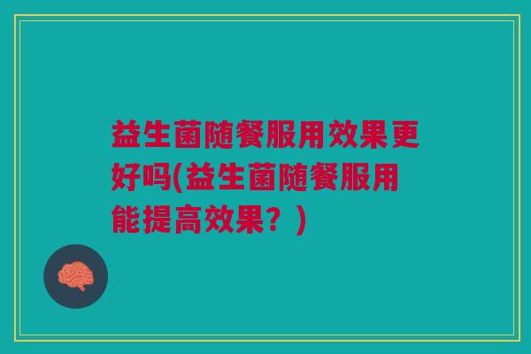 益生菌随餐服用效果更好吗(益生菌随餐服用能提高效果?)