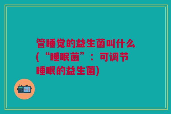 管睡觉的益生菌叫什么(“睡眠菌”:可调节睡眠的益生菌)