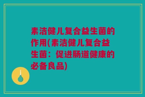 素洁健儿复合益生菌的作用(素洁健儿复合益生菌:促进肠道健康的必备良品)