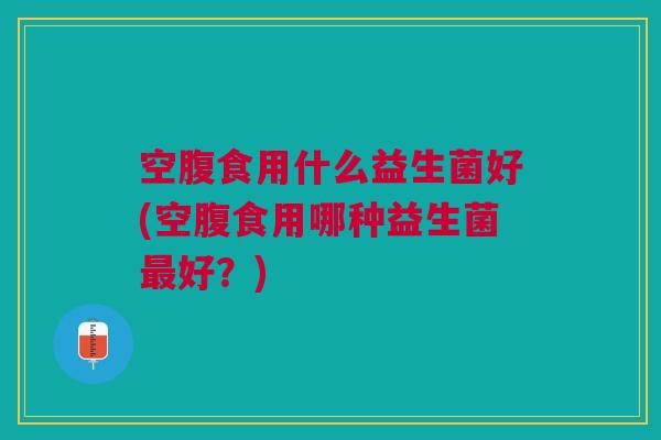 空腹食用什么益生菌好(空腹食用哪种益生菌最好?)