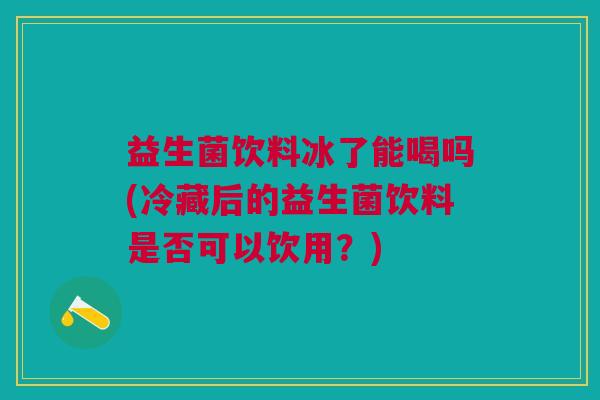 益生菌饮料冰了能喝吗(冷藏后的益生菌饮料是否可以饮用?) 益生菌饮料冰了能喝吗(冷藏后的益生菌饮料是否可以饮用?)