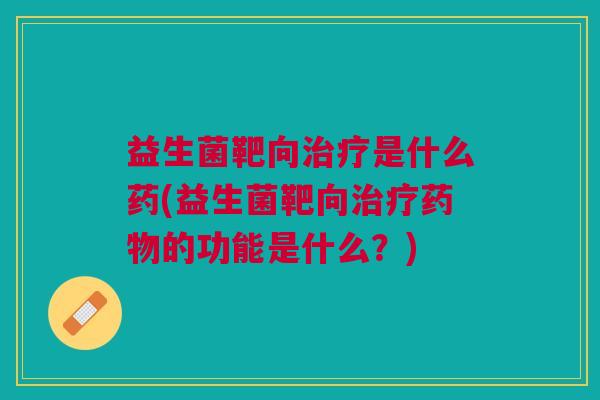 益生菌靶向治疗是什么药(益生菌靶向治疗药物的功能是什么?)