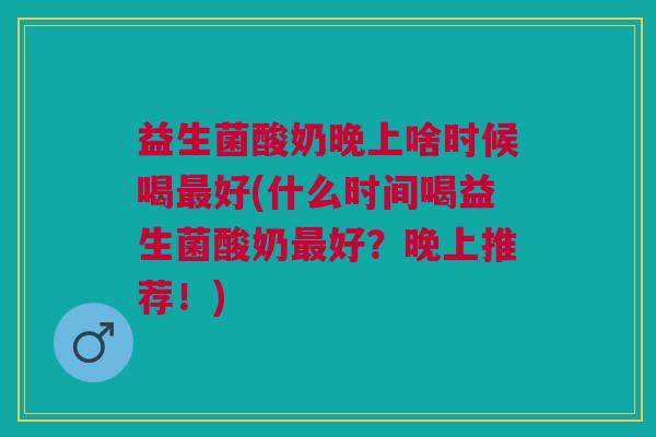 益生菌酸奶晚上啥时候喝最好(什么时间喝益生菌酸奶最好?晚上推荐!)