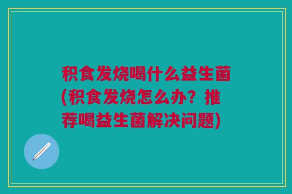 积食发烧喝什么益生菌(积食发烧怎么办?推荐喝益生菌解决问题)