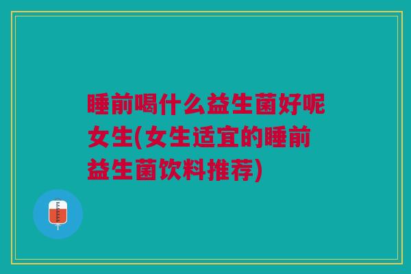 睡前喝什么益生菌好呢女生(女生适宜的睡前益生菌饮料推荐)