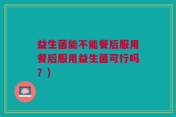 益生菌能不能餐后服用餐后服用益生菌可行吗？)