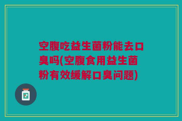 空腹吃益生菌粉能去口臭吗(空腹食用益生菌粉有效缓解口臭问题)