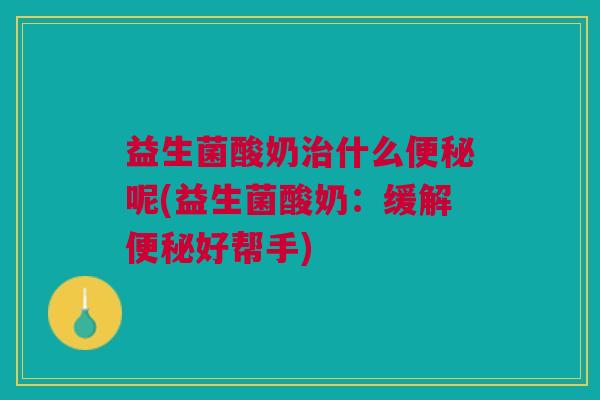 益生菌酸奶治什么便秘呢(益生菌酸奶:缓解便秘好帮手)
