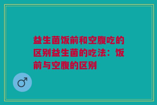 益生菌饭前和空腹吃的区别益生菌的吃法:饭前与空腹的区别