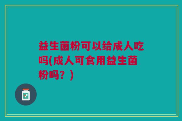 益生菌粉可以给成人吃吗(成人可食用益生菌粉吗?)