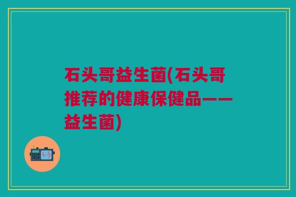 石头哥益生菌(石头哥推荐的健康保健品——益生菌)