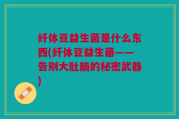 纤体豆益生菌是什么东西(纤体豆益生菌——告别大肚腩的秘密武器)