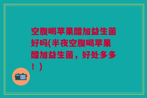 空腹喝苹果醋加益生菌好吗(半夜空腹喝苹果醋加益生菌,好处多多!)