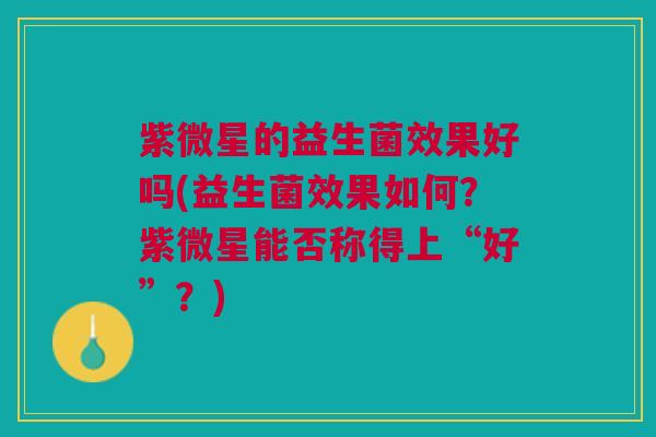紫微星的益生菌效果好吗(益生菌效果如何？紫微星能否称得上“好”？)