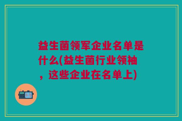 益生菌领军企业名单是什么(益生菌行业领袖,这些企业在名单上)