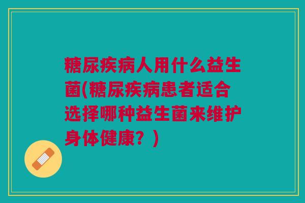 糖尿人用什么益生菌(糖尿患者适合选择哪种益生菌来维护身体健康?) 糖尿人用什么益生菌(糖尿患者适合选择哪种益生菌来维护身体健康?)
