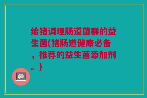 给猪调理肠道菌群的益生菌(猪肠道健康必备,推荐的益生菌添加剂。) 给猪调理肠道菌群的益生菌(猪肠道健康必备,推荐的益生菌添加剂。)