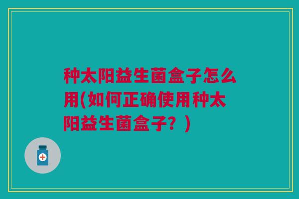 种太阳益生菌盒子怎么用(如何正确使用种太阳益生菌盒子?)
