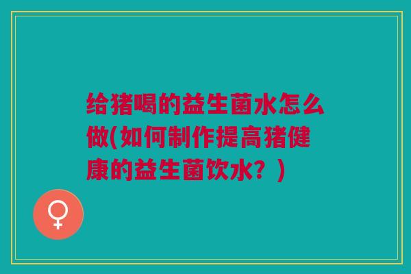 给猪喝的益生菌水怎么做(如何制作提高猪健康的益生菌饮水?)