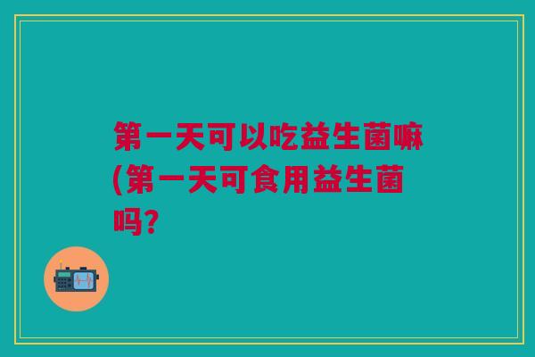 第一天可以吃益生菌嘛(第一天可食用益生菌吗?