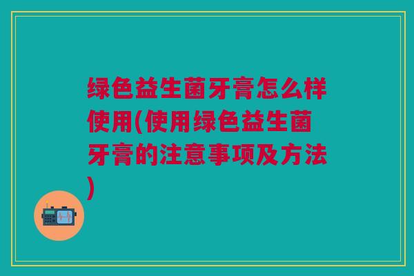 绿色益生菌牙膏怎么样使用(使用绿色益生菌牙膏的注意事项及方法)