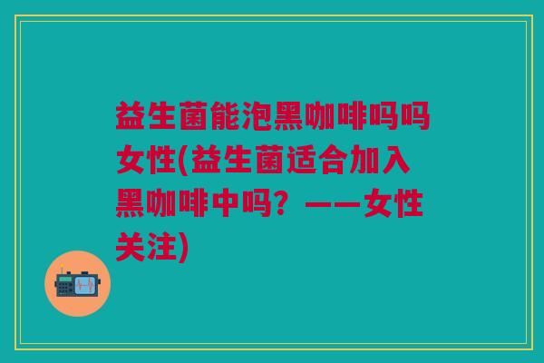 益生菌能泡黑咖啡吗吗女性(益生菌适合加入黑咖啡中吗?——女性关注)