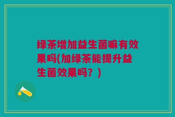 绿茶增加益生菌嘛有效果吗(加绿茶能提升益生菌效果吗?) 绿茶增加益生菌嘛有效果吗(加绿茶能提升益生菌效果吗?)