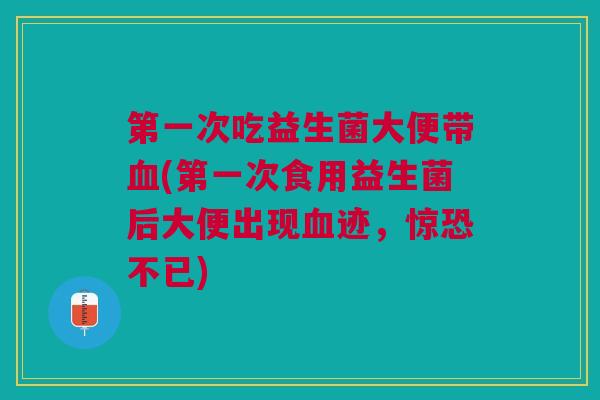 第一次吃益生菌大便带血(第一次食用益生菌后大便出现血迹,惊恐不已)