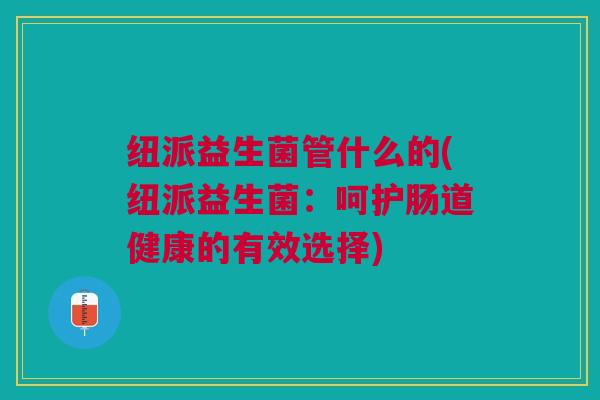 纽派益生菌管什么的(纽派益生菌:呵护肠道健康的有效选择) 纽派益生菌管什么的(纽派益生菌:呵护肠道健康的有效选择)