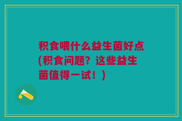 积食喂什么益生菌好点(积食问题?这些益生菌值得一试!) 积食喂什么益生菌好点(积食问题?这些益生菌值得一试!)