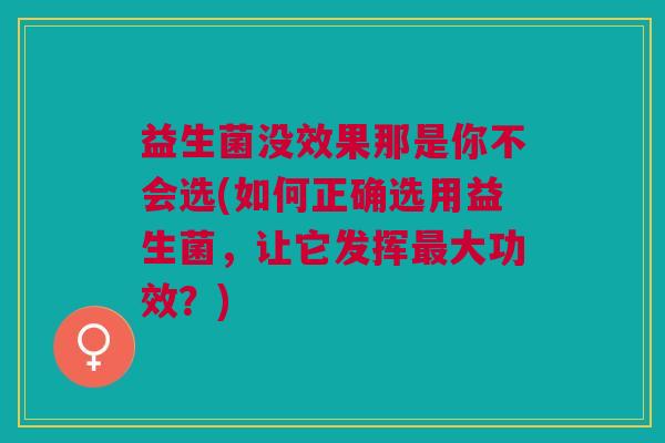 益生菌没效果那是你不会选(如何正确选用益生菌,让它发挥最大功效?)