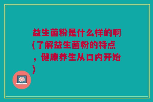 益生菌粉是什么样的啊(了解益生菌粉的特点,健康养生从口内开始)