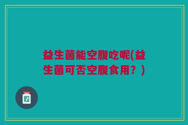 益生菌能空腹吃呢(益生菌可否空腹食用？)