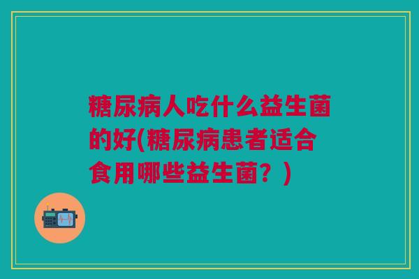 糖尿病人吃什么益生菌的好(糖尿病患者适合食用哪些益生菌?)