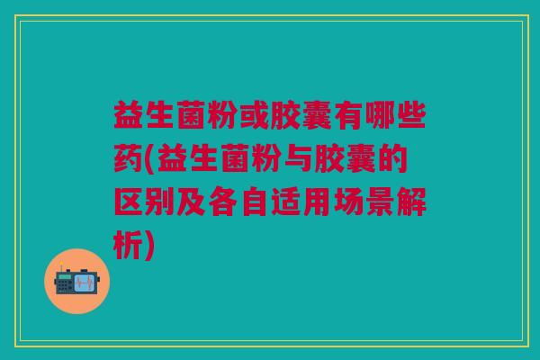 益生菌粉或胶囊有哪些药(益生菌粉与胶囊的区别及各自适用场景解析) 益生菌粉或胶囊有哪些药(益生菌粉与胶囊的区别及各自适用场景解析)
