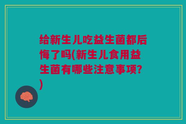 给新生儿吃益生菌都后悔了吗(新生儿食用益生菌有哪些注意事项?)