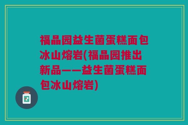 福晶园益生菌蛋糕面包冰山熔岩(福晶园推出新品——益生菌蛋糕面包冰山熔岩)