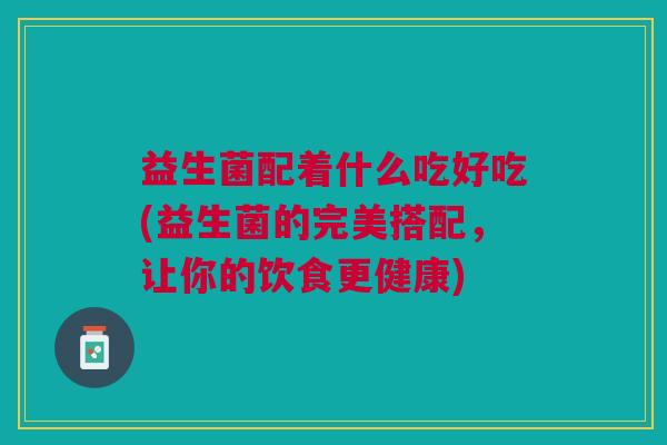 益生菌配着什么吃好吃(益生菌的完美搭配,让你的饮食更健康)