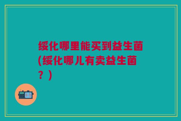 绥化哪里能买到益生菌(绥化哪儿有卖益生菌?)