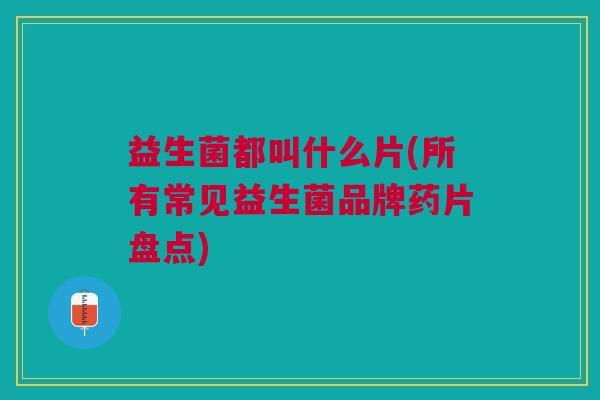 益生菌都叫什么片(所有常见益生菌品牌药片盘点) 益生菌都叫什么片(所有常见益生菌品牌药片盘点)