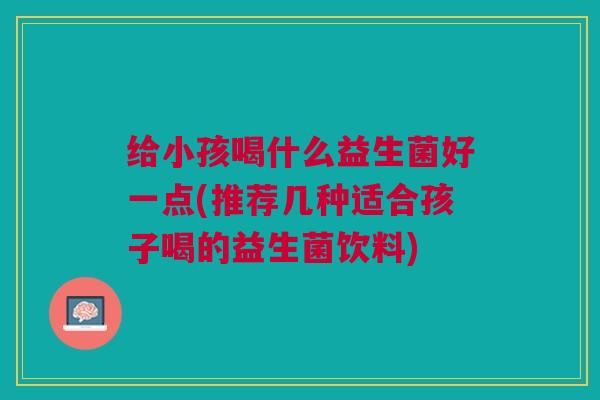 给小孩喝什么益生菌好一点(推荐几种适合孩子喝的益生菌饮料) 给小孩喝什么益生菌好一点(推荐几种适合孩子喝的益生菌饮料)