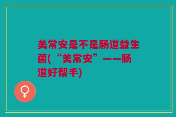 美常安是不是肠道益生菌(“美常安”——肠道好帮手) 美常安是不是肠道益生菌(“美常安”——肠道好帮手)