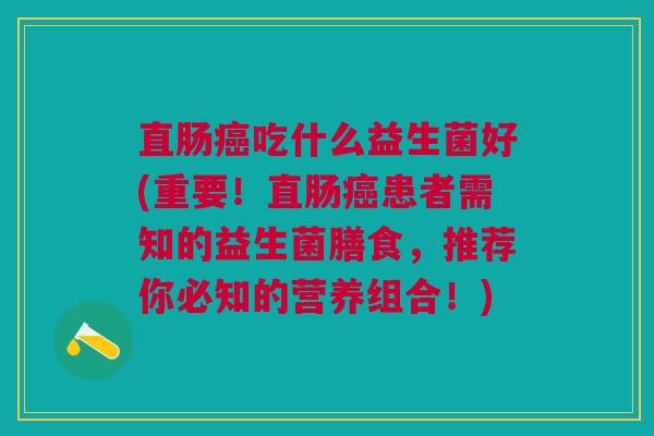 直肠癌吃什么益生菌好(重要!直肠癌患者需知的益生菌膳食,推荐你必知的营养组合!)