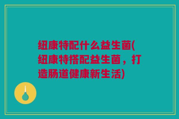 纽康特配什么益生菌(纽康特搭配益生菌,打造肠道健康新生活)
